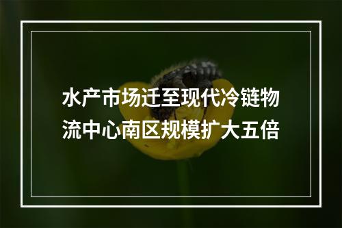 水产市场迁至现代冷链物流中心南区规模扩大五倍