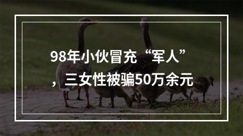 98年小伙冒充“军人”，三女性被骗50万余元