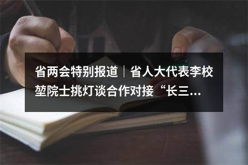 省两会特别报道｜省人大代表李校堃院士挑灯谈合作对接“长三角”