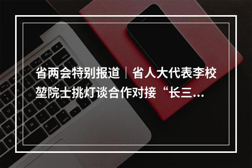 省两会特别报道｜省人大代表李校堃院士挑灯谈合作对接“长三角”