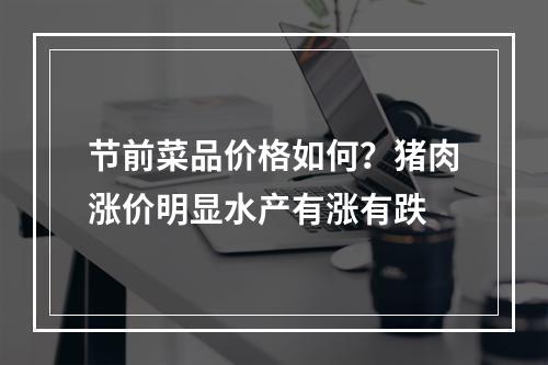 节前菜品价格如何？猪肉涨价明显水产有涨有跌