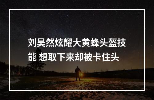 刘昊然炫耀大黄蜂头盔技能 想取下来却被卡住头