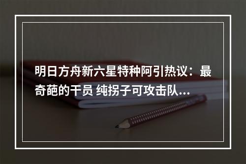 明日方舟新六星特种阿引热议：最奇葩的干员 纯拐子可攻击队友
