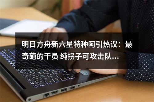 明日方舟新六星特种阿引热议：最奇葩的干员 纯拐子可攻击队友