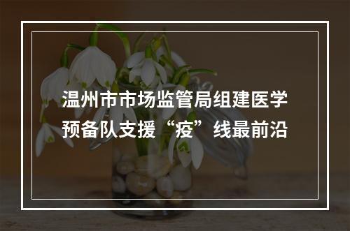 温州市市场监管局组建医学预备队支援“疫”线最前沿