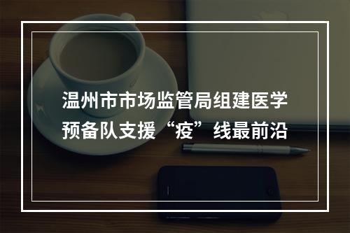 温州市市场监管局组建医学预备队支援“疫”线最前沿