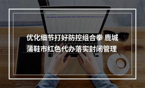 优化细节打好防控组合拳 鹿城蒲鞋市红色代办落实封闭管理