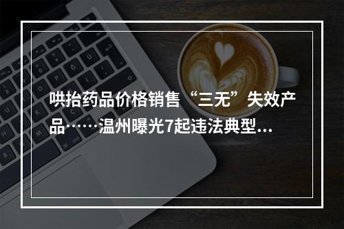 哄抬药品价格销售“三无”失效产品……温州曝光7起违法典型案件