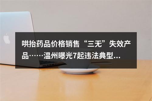 哄抬药品价格销售“三无”失效产品……温州曝光7起违法典型案件