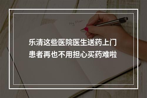 乐清这些医院医生送药上门 患者再也不用担心买药难啦