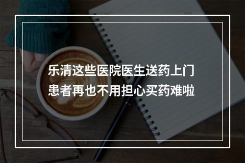 乐清这些医院医生送药上门 患者再也不用担心买药难啦