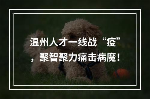 温州人才一线战“疫”，聚智聚力痛击病魔！