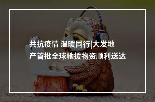 共抗疫情 温暖同行|大发地产首批全球驰援物资顺利送达