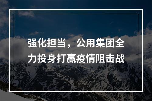 强化担当，公用集团全力投身打赢疫情阻击战