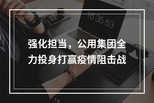 强化担当，公用集团全力投身打赢疫情阻击战