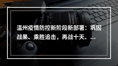 温州疫情防控新阶段新部署：巩固战果、乘胜追击，再战十天、锁定胜局！