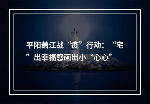 平阳萧江战“疫”行动：“宅”出幸福感画出小“心心”