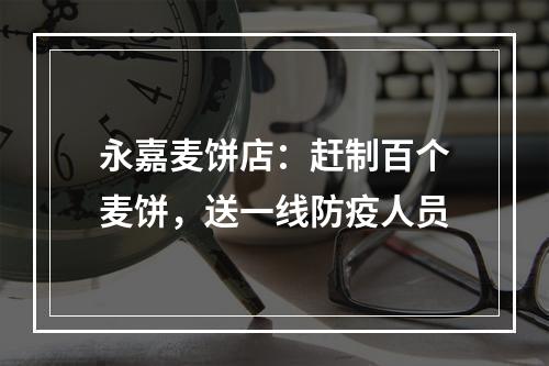 永嘉麦饼店：赶制百个麦饼，送一线防疫人员
