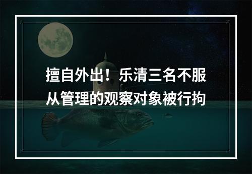 擅自外出！乐清三名不服从管理的观察对象被行拘