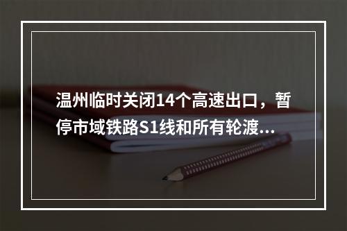 温州临时关闭14个高速出口，暂停市域铁路S1线和所有轮渡！