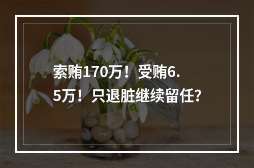 索贿170万！受贿6.5万！只退脏继续留任？