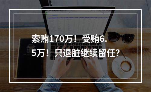 索贿170万！受贿6.5万！只退脏继续留任？