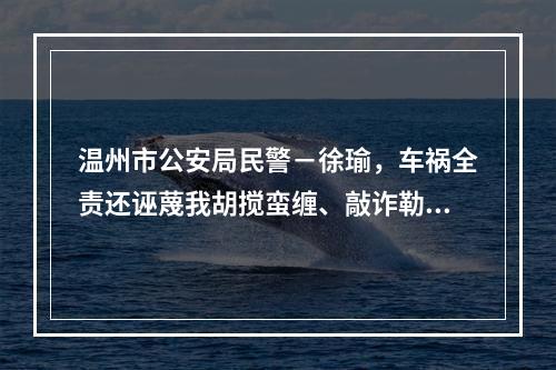 温州市公安局民警－徐瑜，车祸全责还诬蔑我胡搅蛮缠、敲诈勒索。