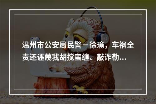 温州市公安局民警－徐瑜，车祸全责还诬蔑我胡搅蛮缠、敲诈勒索。