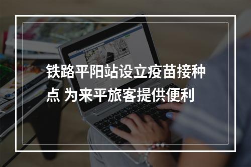 铁路平阳站设立疫苗接种点 为来平旅客提供便利