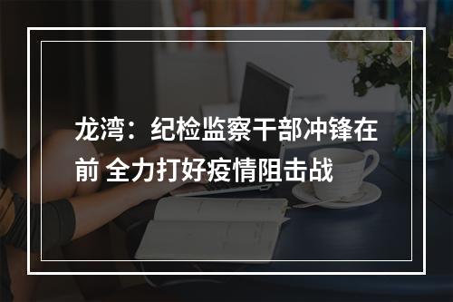 龙湾：纪检监察干部冲锋在前 全力打好疫情阻击战