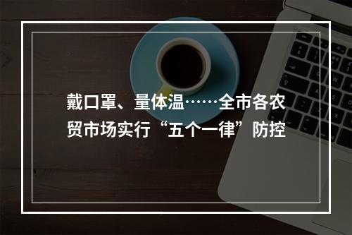 戴口罩、量体温……全市各农贸市场实行“五个一律”防控