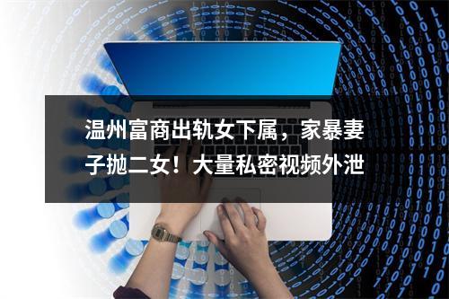 温州富商出轨女下属，家暴妻子抛二女！大量私密视频外泄