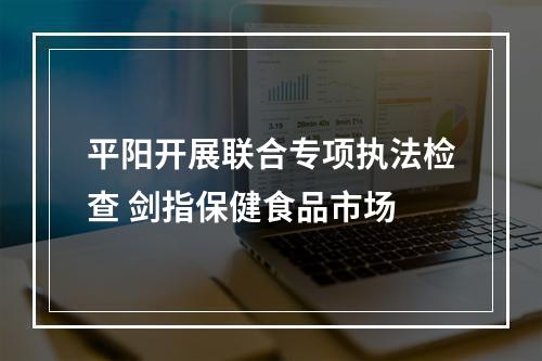 平阳开展联合专项执法检查 剑指保健食品市场