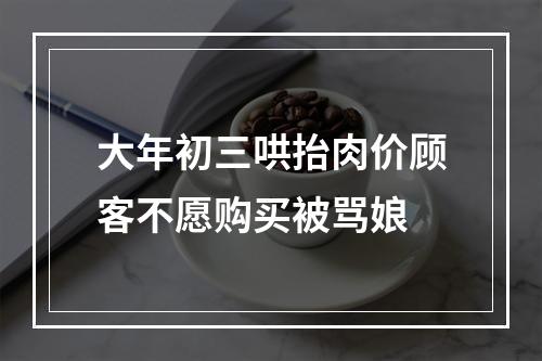 大年初三哄抬肉价顾客不愿购买被骂娘