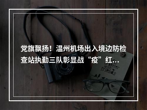 党旗飘扬！温州机场出入境边防检查站执勤三队彰显战“疫”红色力量