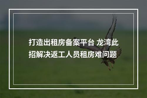 打造出租房备案平台 龙湾此招解决返工人员租房难问题