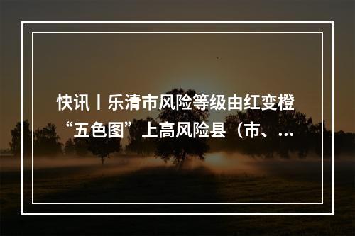 快讯丨乐清市风险等级由红变橙 “五色图”上高风险县（市、区）为零