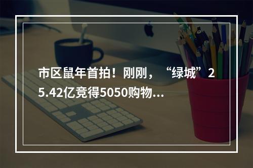 市区鼠年首拍！刚刚，“绿城”25.42亿竞得5050购物中心旁巨无霸宅地！