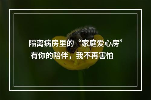 隔离病房里的“家庭爱心房” 有你的陪伴，我不再害怕