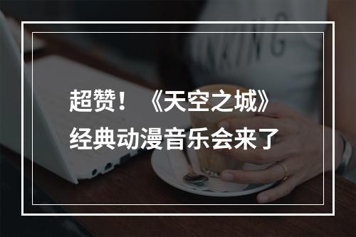 超赞！《天空之城》 经典动漫音乐会来了