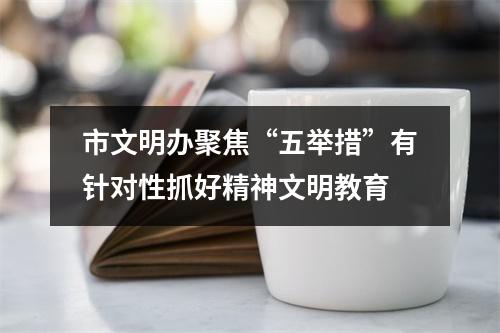 市文明办聚焦“五举措”有针对性抓好精神文明教育