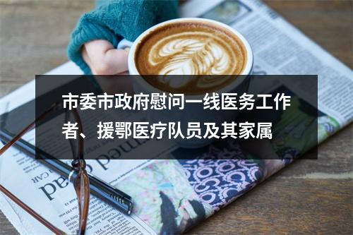市委市政府慰问一线医务工作者、援鄂医疗队员及其家属