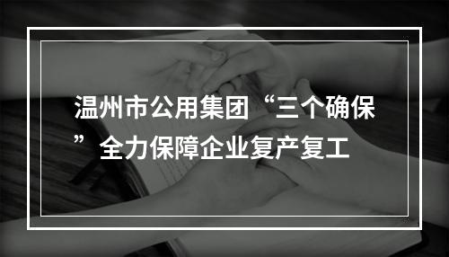 温州市公用集团“三个确保”全力保障企业复产复工