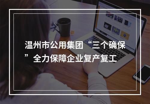 温州市公用集团“三个确保”全力保障企业复产复工