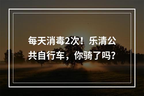 每天消毒2次！乐清公共自行车，你骑了吗？