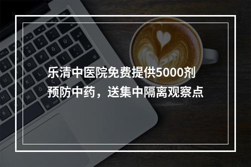 乐清中医院免费提供5000剂预防中药，送集中隔离观察点