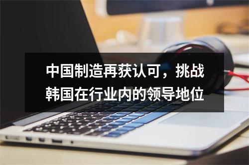 中国制造再获认可，挑战韩国在行业内的领导地位