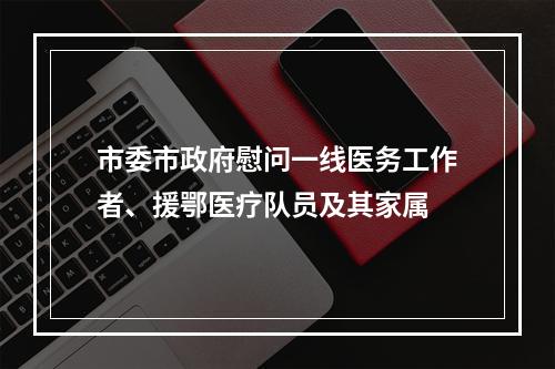 市委市政府慰问一线医务工作者、援鄂医疗队员及其家属