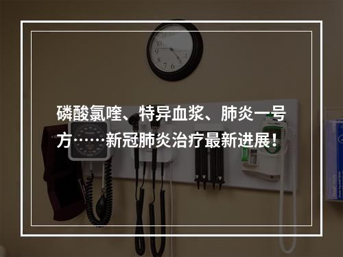 磷酸氯喹、特异血浆、肺炎一号方……新冠肺炎治疗最新进展！