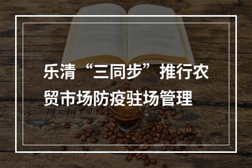 乐清“三同步”推行农贸市场防疫驻场管理